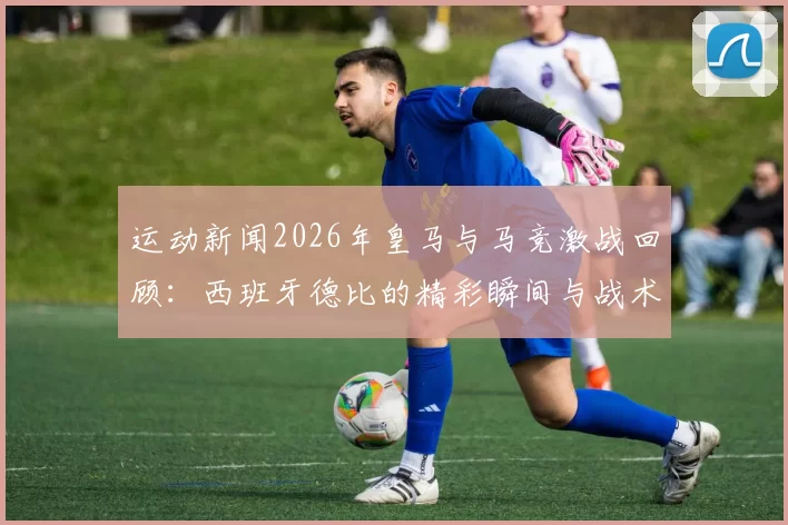 运动新闻2026年皇马与马竞激战回顾：西班牙德比的精彩瞬间与战术较量