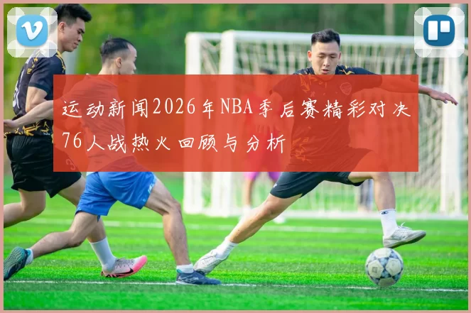 运动新闻2026年NBA季后赛精彩对决76人战热火回顾与分析