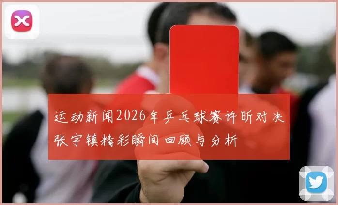 运动新闻2026年乒乓球赛许昕对决张宇镇精彩瞬间回顾与分析