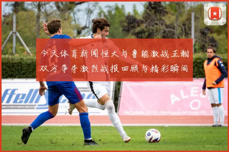 今天体育新闻恒大与鲁能激战正酣双方争夺激烈战报回顾与精彩瞬间分析
