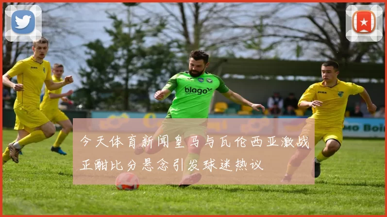 今天体育新闻皇马与瓦伦西亚激战正酣比分悬念引发球迷热议