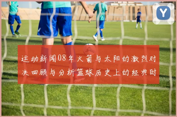 运动新闻08年火箭与太阳的激烈对决回顾与分析篮球历史上的经典时刻