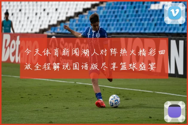 今天体育新闻湖人对阵热火精彩回放全程解说国语版尽享篮球盛宴